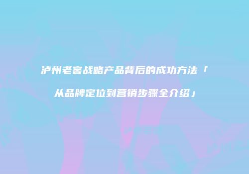 泸州老窖战略产品背后的成功方法「从品牌定位到营销步骤全介绍」