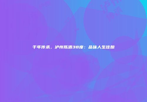 千年传承，泸州陈酒38度：品味人生佳酿