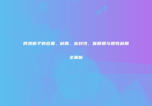 啤酒瓶子的容量、材质、密封性、保质期与回收利用全解析