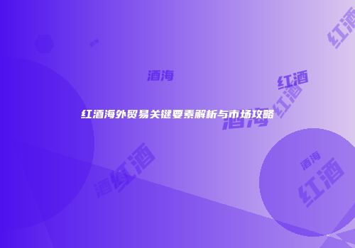 红酒海外贸易关键要素解析与市场攻略