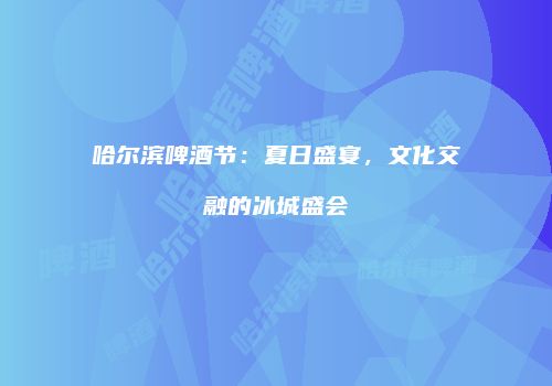 哈尔滨啤酒节：夏日盛宴，文化交融的冰城盛会