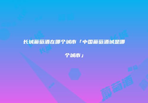 长城葡萄酒在哪个城市「中国葡萄酒城是哪个城市」