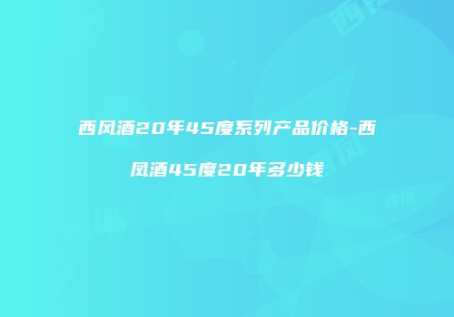 西风酒20年45度系列产品价格-西凤酒45度20年多少钱