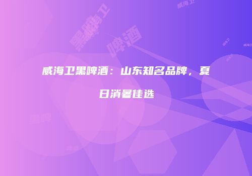 威海卫黑啤酒：山东知名品牌，夏日消暑佳选