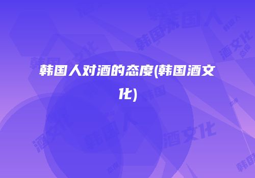 韩国人对酒的态度(韩国酒文化)