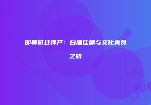 邯郸磁县特产：白酒佳酿与文化美食之旅