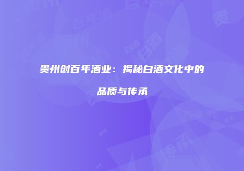 贵州创百年酒业：揭秘白酒文化中的品质与传承
