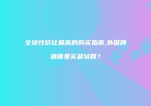 全球性价比最高的购买指南,外国啤酒哪里买最划算？
