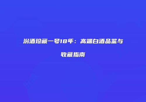 汾酒珍藏一号18年：高端白酒品鉴与收藏指南