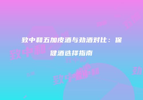 致中和五加皮酒与劲酒对比：保健酒选择指南