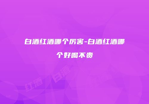 白酒红酒哪个厉害-白酒红酒哪个好喝不贵