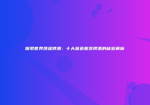 探索世界顶级啤酒：十大蓝色瓶装啤酒的秘密解析