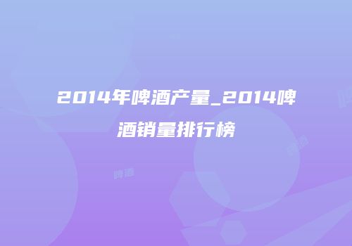 2014年啤酒产量_2014啤酒销量排行榜