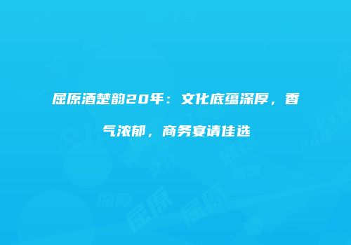 屈原酒楚韵20年：文化底蕴深厚，香气浓郁，商务宴请佳选