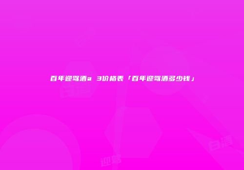 百年迎驾酒a 3价格表「百年迎驾酒多少钱」