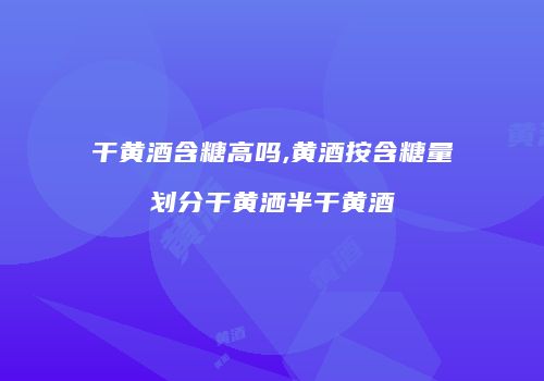 干黄酒含糖高吗,黄酒按含糖量划分干黄洒半干黄酒