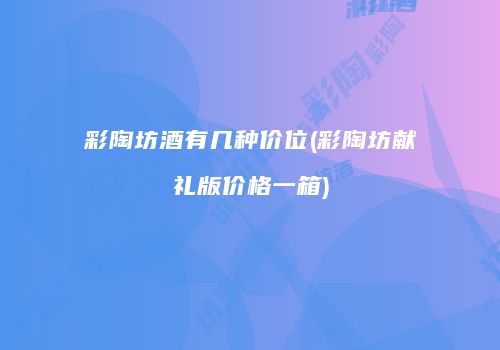 彩陶坊酒有几种价位(彩陶坊献礼版价格一箱)