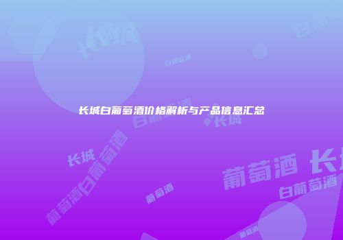 长城白葡萄酒价格解析与产品信息汇总
