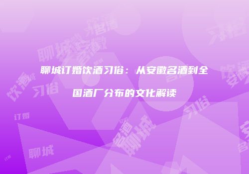 聊城订婚饮酒习俗：从安徽名酒到全国酒厂分布的文化解读