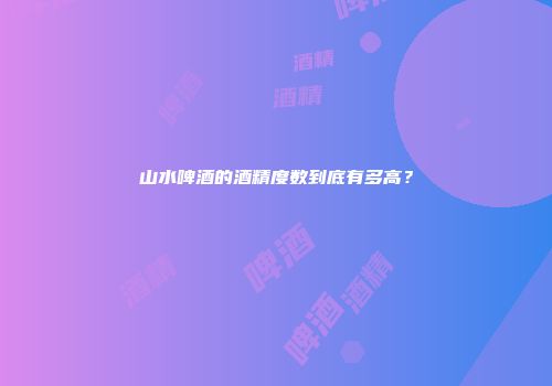 山水啤酒的酒精度数到底有多高？