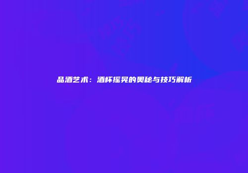 品酒艺术：酒杯摇晃的奥秘与技巧解析