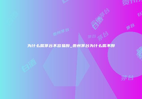 为什么喝茅台不容易醉_贵州茅台为什么喝不醉