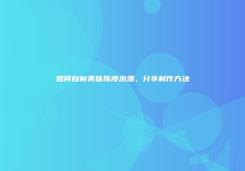 如何自制美味陈皮泡酒，分享制作方法