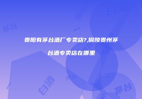 贵阳有茅台酒厂专卖店?,铜陵贵州茅台酒专卖店在哪里