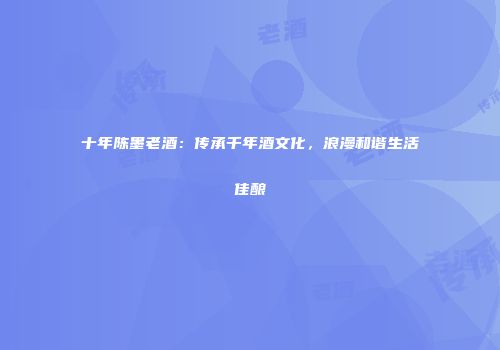 十年陈墨老酒：传承千年酒文化，浪漫和谐生活佳酿
