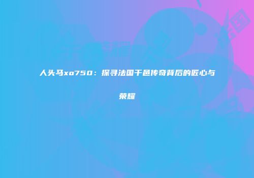 人头马xo750：探寻法国干邑传奇背后的匠心与荣耀