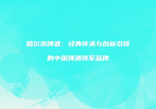 哈尔滨啤酒：经典传承与创新引领的中国啤酒领军品牌