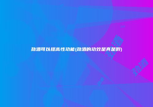 劲酒可以提高性功能(劲酒的功效是真是假)