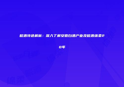 皖酒特色解析：深入了解安徽白酒产业及皖酒绵柔20年