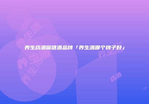 养生药酒保健酒品牌「养生酒哪个牌子好」