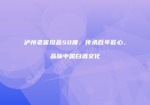 泸州老窖珍品50度：传承百年匠心，品味中国白酒文化