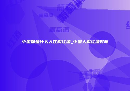 中国都是什么人在喝红酒_中国人喝红酒好吗