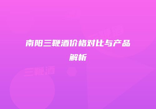 南阳三鞭酒价格对比与产品解析