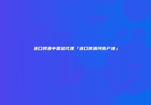 进口啤酒中国总代理「进口啤酒河南产地」