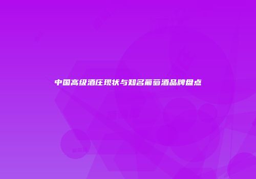 中国高级酒庄现状与知名葡萄酒品牌盘点