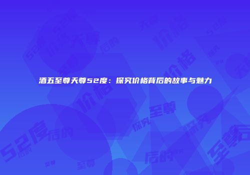 酒五至尊天尊52度：探究价格背后的故事与魅力