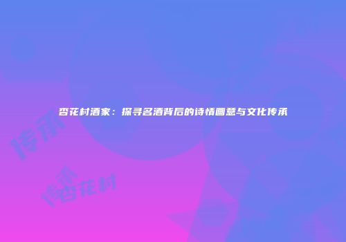 杏花村酒家：探寻名酒背后的诗情画意与文化传承