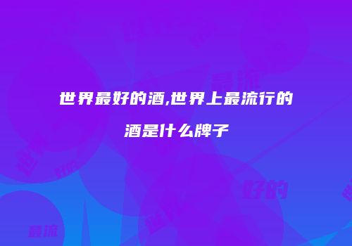 世界最好的酒,世界上最流行的酒是什么牌子