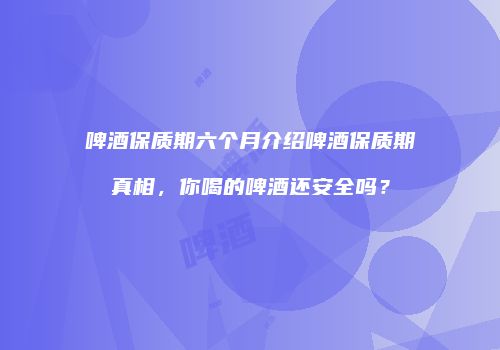 啤酒保质期六个月介绍啤酒保质期真相，你喝的啤酒还安全吗？