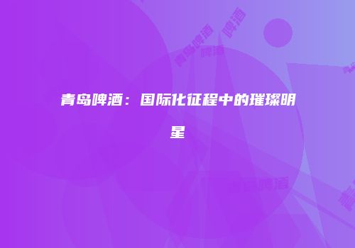 青岛啤酒：国际化征程中的璀璨明星