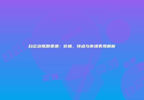 白云边陈酿贡酒：价格、特点与市场表现解析