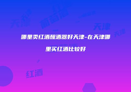 哪里卖红酒醒酒器好天津-在天津哪里买红酒比较好