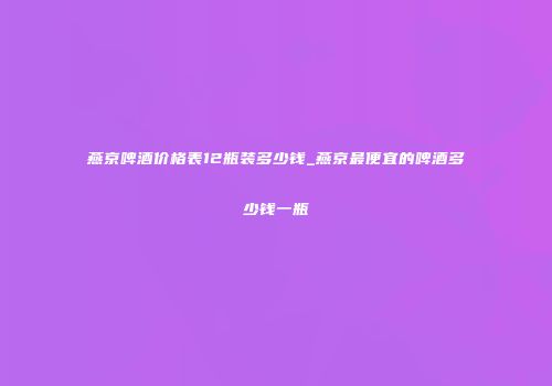 燕京啤酒价格表12瓶装多少钱_燕京最便宜的啤酒多少钱一瓶