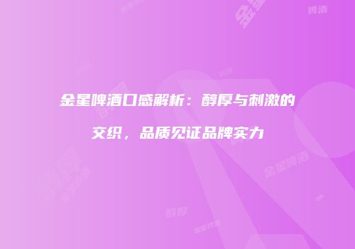 金星啤酒口感解析：醇厚与刺激的交织，品质见证品牌实力