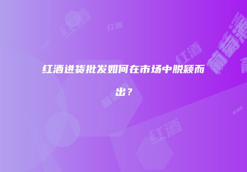 红酒进货批发如何在市场中脱颖而出？