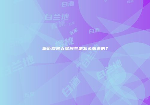 临沂樱桃五星白兰地怎么酿造的？